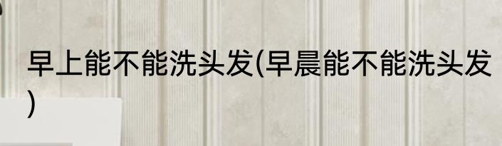 早上能不能洗头发(早晨能不能洗头发)