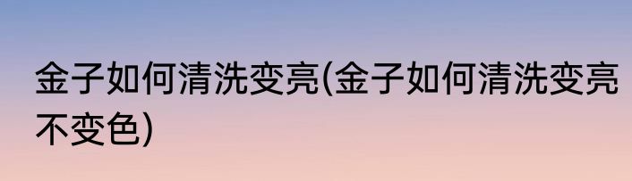 金子如何清洗变亮(金子如何清洗变亮不变色)