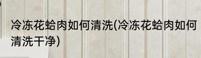 冷冻花蛤肉如何清洗(冷冻花蛤肉如何清洗干净)