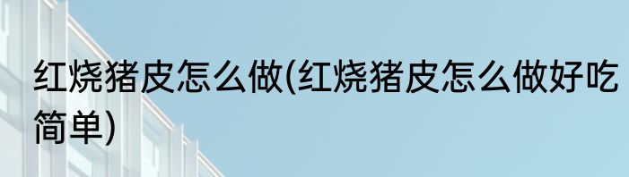 红烧猪皮怎么做(红烧猪皮怎么做好吃简单)