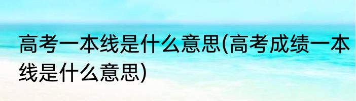 高考一本线是什么意思(高考成绩一本线是什么意思)