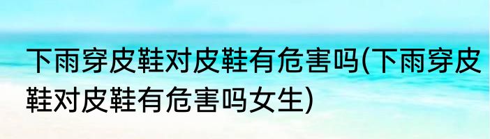 下雨穿皮鞋对皮鞋有危害吗(下雨穿皮鞋对皮鞋有危害吗女生)