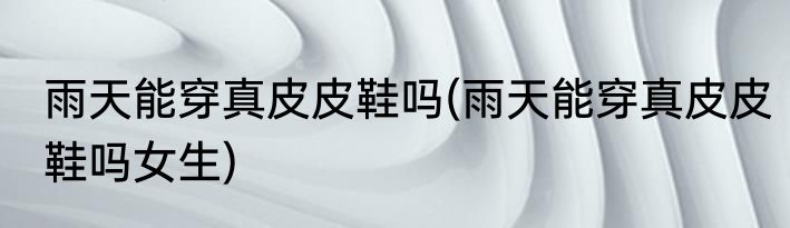 雨天能穿真皮皮鞋吗(雨天能穿真皮皮鞋吗女生)