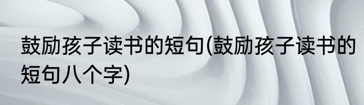 鼓励孩子读书的短句(鼓励孩子读书的短句八个字)