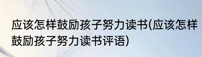应该怎样鼓励孩子努力读书(应该怎样鼓励孩子努力读书评语)