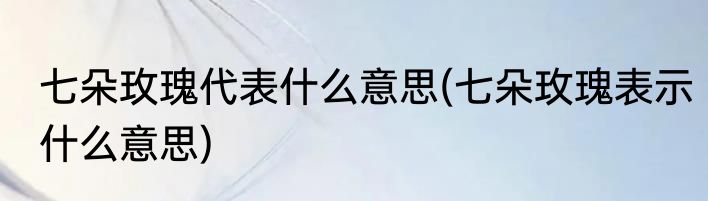 七朵玫瑰代表什么意思(七朵玫瑰表示什么意思)