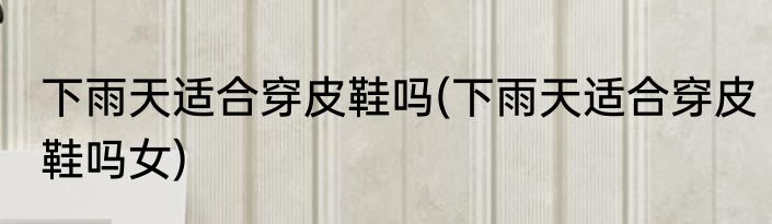 下雨天适合穿皮鞋吗(下雨天适合穿皮鞋吗女)