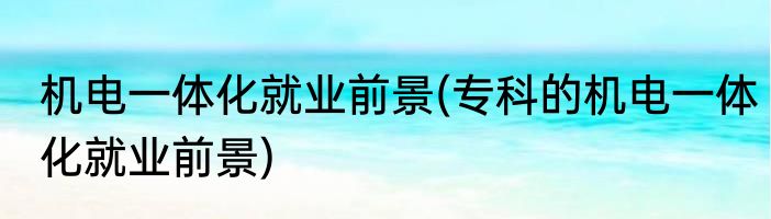 机电一体化就业前景(专科的机电一体化就业前景)