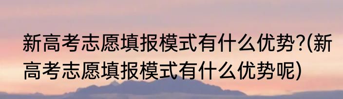 新高考志愿填报模式有什么优势?(新高考志愿填报模式有什么优势呢)