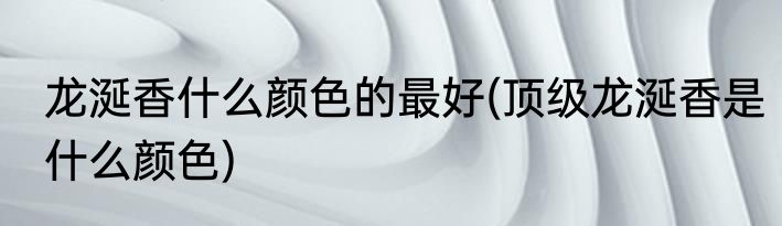 龙涎香什么颜色的最好(顶级龙涎香是什么颜色)