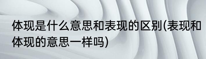 体现是什么意思和表现的区别(表现和体现的意思一样吗)