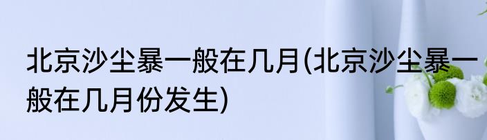 北京沙尘暴一般在几月(北京沙尘暴一般在几月份发生)