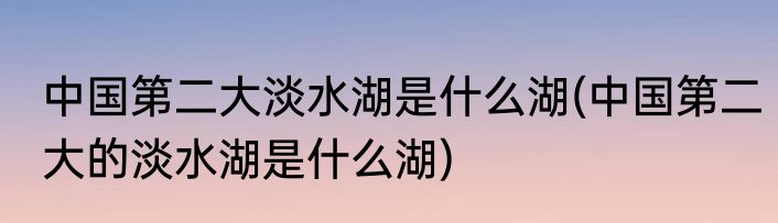 中国第二大淡水湖是什么湖(中国第二大的淡水湖是什么湖)