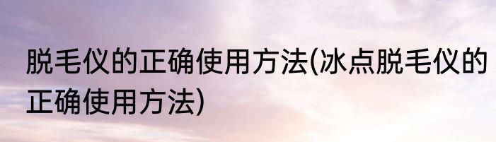 脱毛仪的正确使用方法(冰点脱毛仪的正确使用方法)