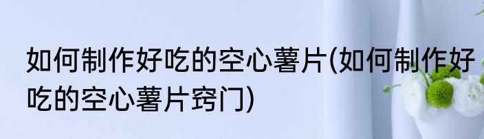 如何制作好吃的空心薯片(如何制作好吃的空心薯片窍门)