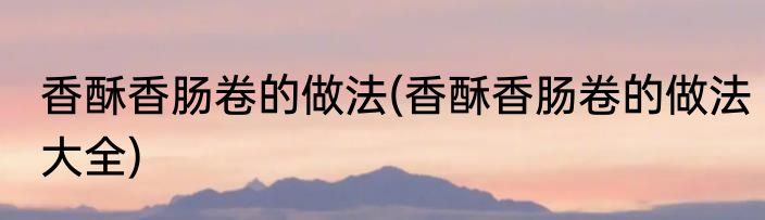 香酥香肠卷的做法(香酥香肠卷的做法大全)