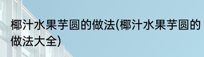 椰汁水果芋圆的做法(椰汁水果芋圆的做法大全)
