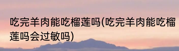 吃完羊肉能吃榴莲吗(吃完羊肉能吃榴莲吗会过敏吗)