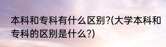 本科和专科有什么区别?(大学本科和专科的区别是什么?)