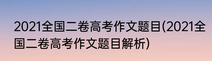 2021全国二卷高考作文题目(2021全国二卷高考作文题目解析)