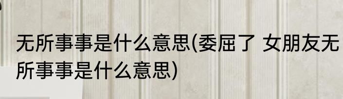 无所事事是什么意思(委屈了 女朋友无所事事是什么意思)