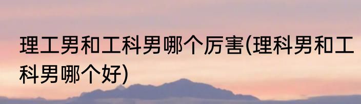 理工男和工科男哪个厉害(理科男和工科男哪个好)