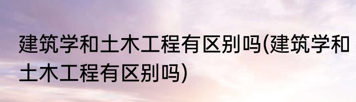 建筑学和土木工程有区别吗(建筑学和土木工程有区别吗)