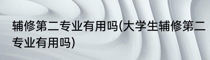 辅修第二专业有用吗(大学生辅修第二专业有用吗)
