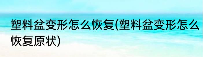 塑料盆变形怎么恢复(塑料盆变形怎么恢复原状)