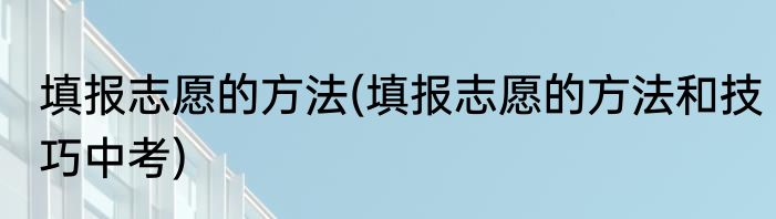 填报志愿的方法(填报志愿的方法和技巧中考)