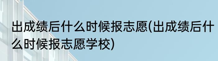 出成绩后什么时候报志愿(出成绩后什么时候报志愿学校)