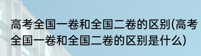 高考全国一卷和全国二卷的区别(高考全国一卷和全国二卷的区别是什么)
