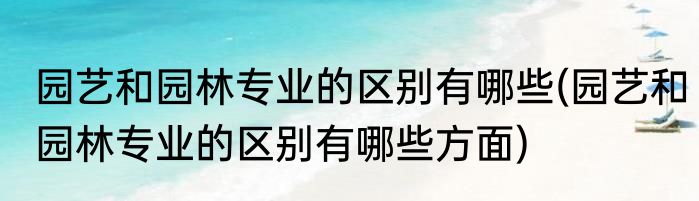 园艺和园林专业的区别有哪些(园艺和园林专业的区别有哪些方面)