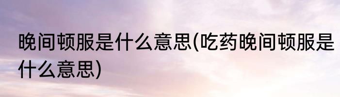 晚间顿服是什么意思(吃药晚间顿服是什么意思)