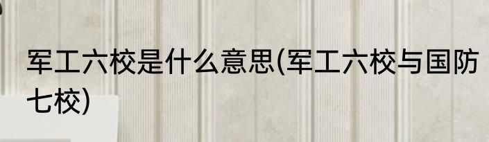 军工六校是什么意思(军工六校与国防七校)
