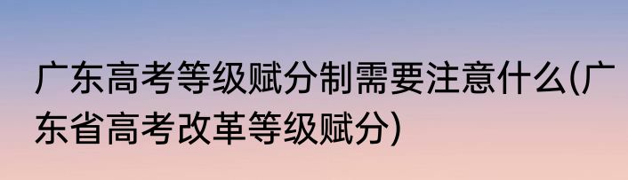 广东高考等级赋分制需要注意什么(广东省高考改革等级赋分)