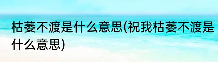 枯萎不渡是什么意思(祝我枯萎不渡是什么意思)