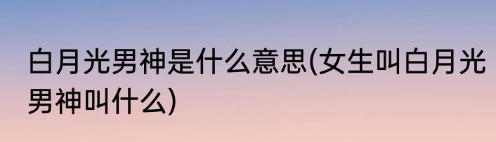 白月光男神是什么意思(女生叫白月光男神叫什么)