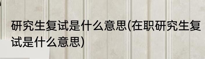 研究生复试是什么意思(在职研究生复试是什么意思)