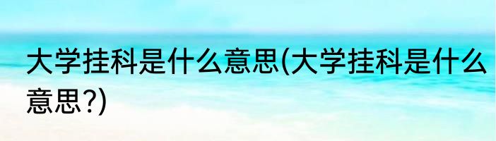 大学挂科是什么意思(大学挂科是什么意思?)