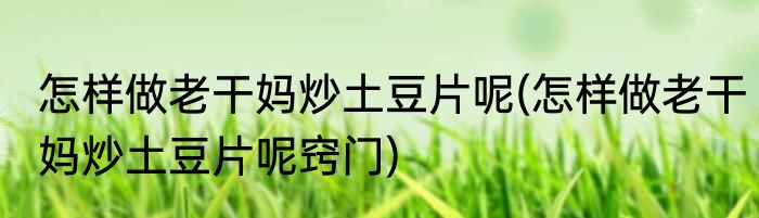 怎样做老干妈炒土豆片呢(怎样做老干妈炒土豆片呢窍门)