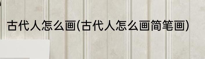 古代人怎么画(古代人怎么画简笔画)