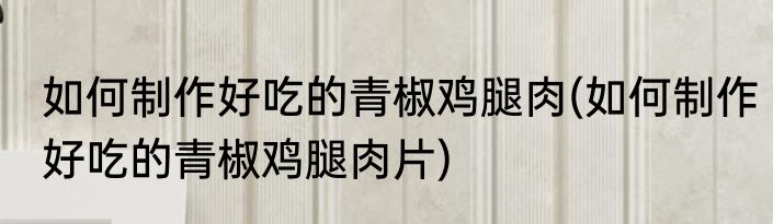 如何制作好吃的青椒鸡腿肉(如何制作好吃的青椒鸡腿肉片)