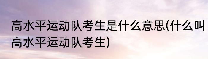 高水平运动队考生是什么意思(什么叫高水平运动队考生)