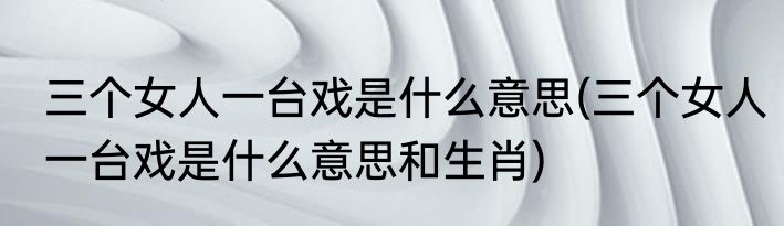 三个女人一台戏是什么意思(三个女人一台戏是什么意思和生肖)