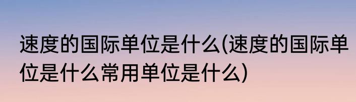 速度的国际单位是什么(速度的国际单位是什么常用单位是什么)