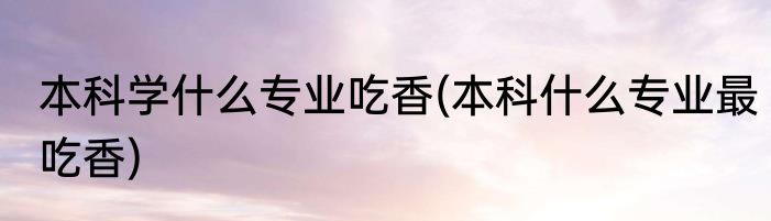 本科学什么专业吃香(本科什么专业最吃香)