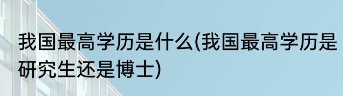 我国最高学历是什么(我国最高学历是研究生还是博士)