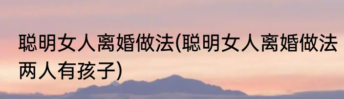 聪明女人离婚做法(聪明女人离婚做法两人有孩子)