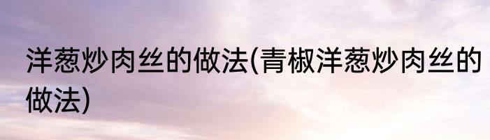 洋葱炒肉丝的做法(青椒洋葱炒肉丝的做法)